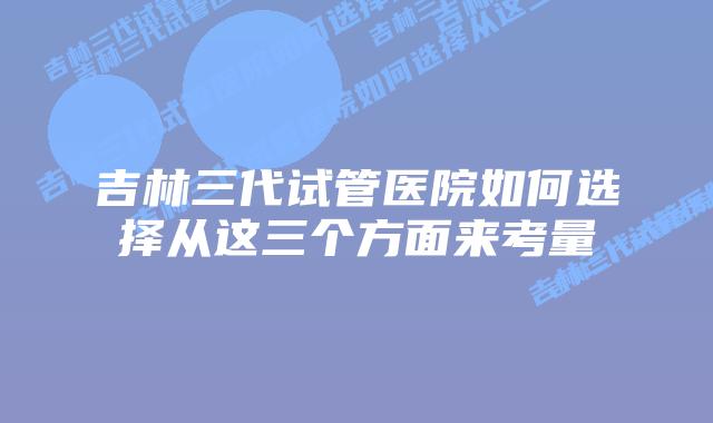 吉林三代试管医院如何选择从这三个方面来考量