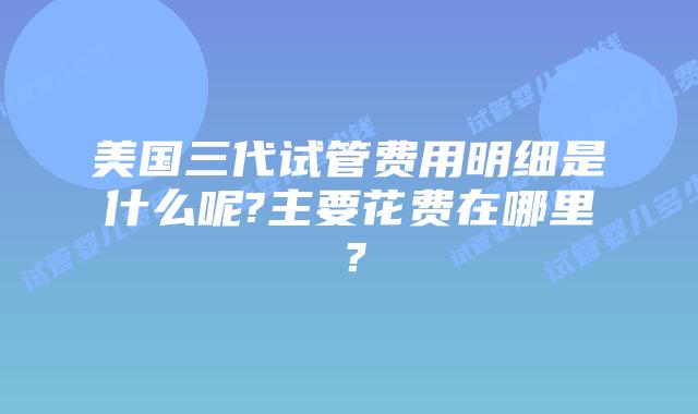 美国三代试管费用明细是什么呢?主要花费在哪里?