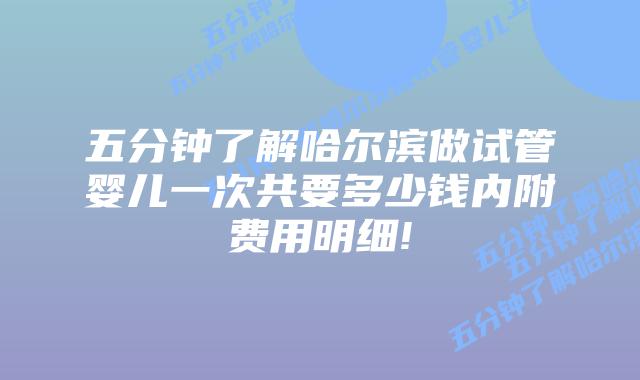 五分钟了解哈尔滨做试管婴儿一次共要多少钱内附费用明细!
