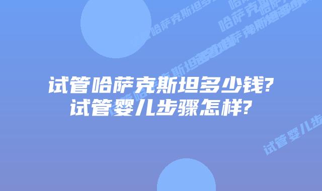 试管哈萨克斯坦多少钱?试管婴儿步骤怎样?