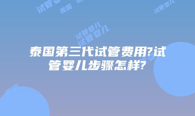 泰国第三代试管费用?试管婴儿步骤怎样?
