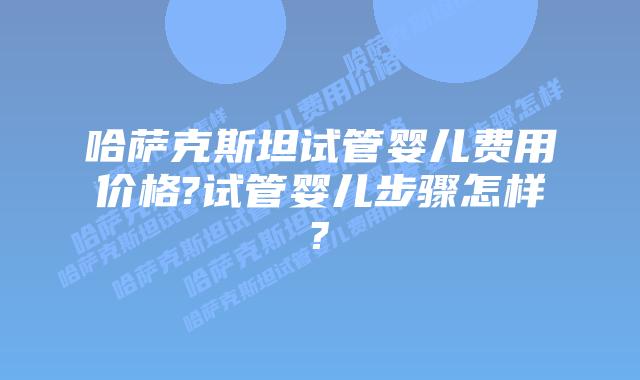 哈萨克斯坦试管婴儿费用价格?试管婴儿步骤怎样?