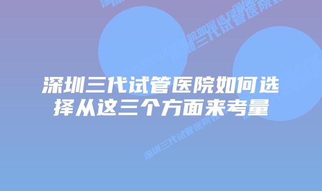 深圳三代试管医院如何选择从这三个方面来考量