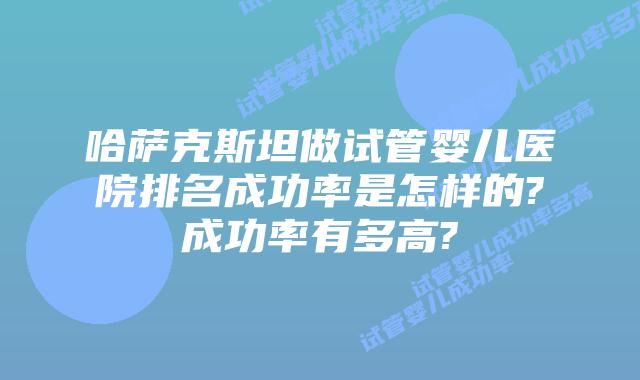 哈萨克斯坦做试管婴儿医院排名成功率是怎样的?成功率有多高?