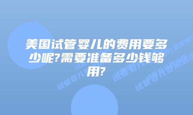 美国试管婴儿的费用要多少呢?需要准备多少钱够用?