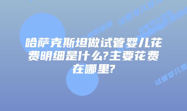 哈萨克斯坦做试管婴儿花费明细是什么?主要花费在哪里?