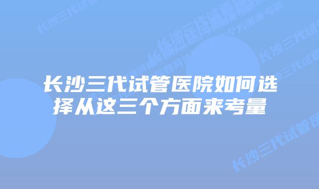 长沙三代试管医院如何选择从这三个方面来考量