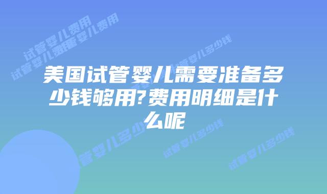 美国试管婴儿需要准备多少钱够用?费用明细是什么呢