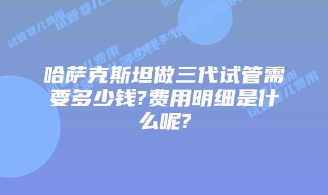 哈萨克斯坦做三代试管需要多少钱?费用明细是什么呢?