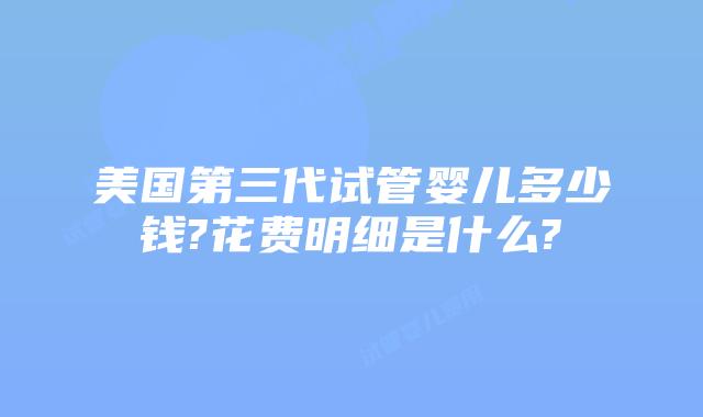 美国第三代试管婴儿多少钱?花费明细是什么?