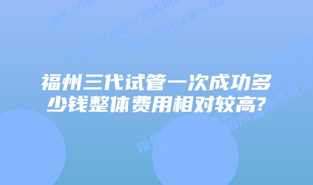 福州三代试管一次成功多少钱整体费用相对较高?