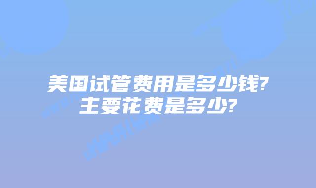 美国试管费用是多少钱?主要花费是多少?