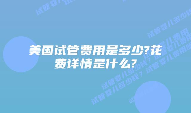 美国试管费用是多少?花费详情是什么?