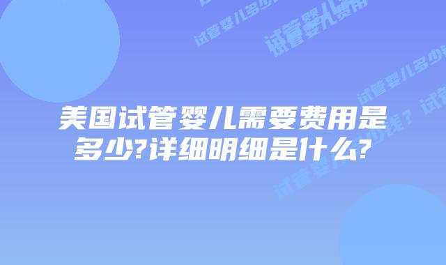 美国试管婴儿需要费用是多少?详细明细是什么?