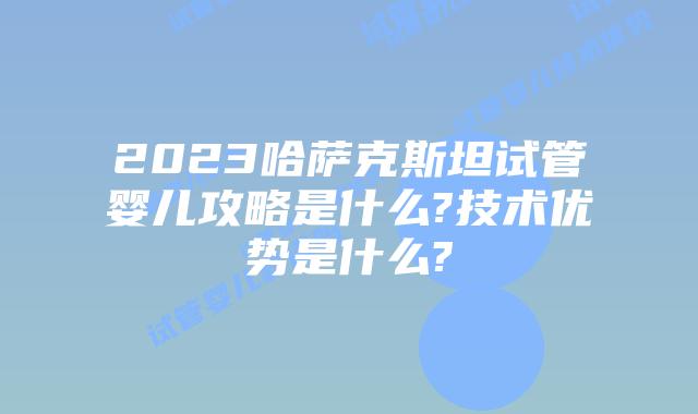 2023哈萨克斯坦试管婴儿攻略是什么?技术优势是什么?