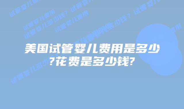 美国试管婴儿费用是多少?花费是多少钱?