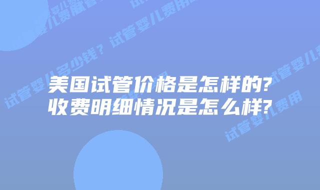 美国试管价格是怎样的?收费明细情况是怎么样?