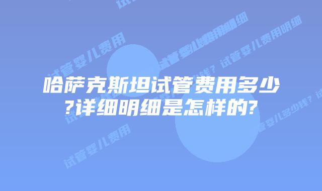 哈萨克斯坦试管费用多少?详细明细是怎样的?