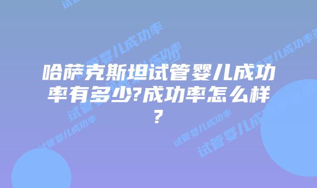 哈萨克斯坦试管婴儿成功率有多少?成功率怎么样?
