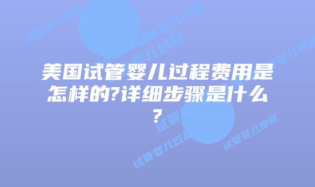 美国试管婴儿过程费用是怎样的?详细步骤是什么?