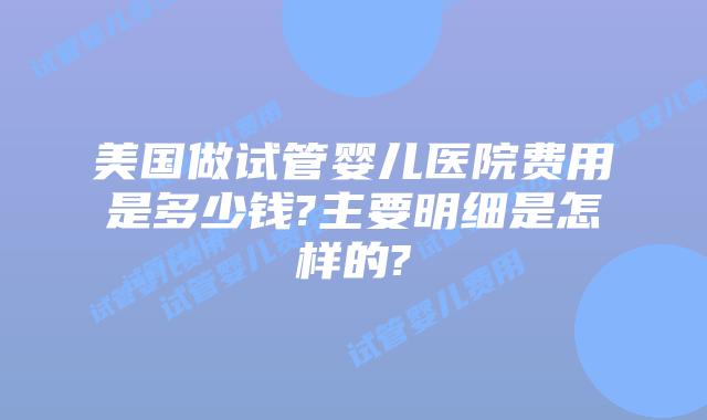 美国做试管婴儿医院费用是多少钱?主要明细是怎样的?