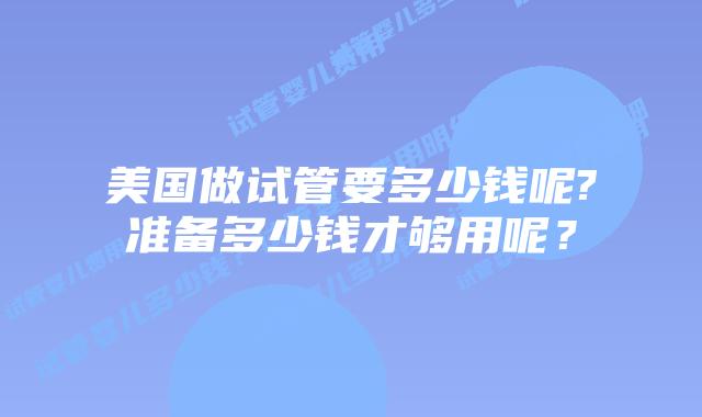 美国做试管要多少钱呢?准备多少钱才够用呢?