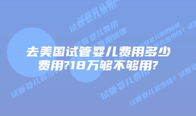 去美国试管婴儿费用多少费用?18万够不够用?