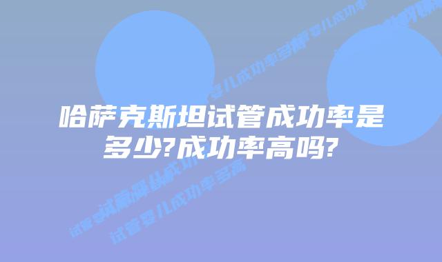 哈萨克斯坦试管成功率是多少?成功率高吗?
