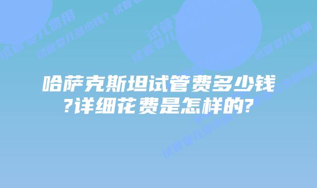 哈萨克斯坦试管费多少钱?详细花费是怎样的?