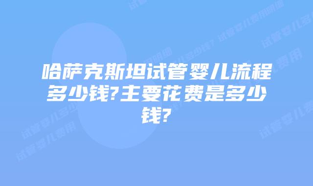 哈萨克斯坦试管婴儿流程多少钱?主要花费是多少钱?