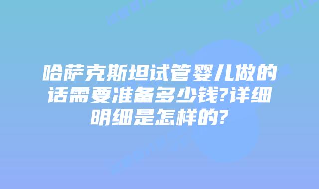 哈萨克斯坦试管婴儿做的话需要准备多少钱?详细明细是怎样的?
