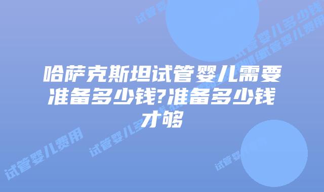 哈萨克斯坦试管婴儿需要准备多少钱?准备多少钱才够