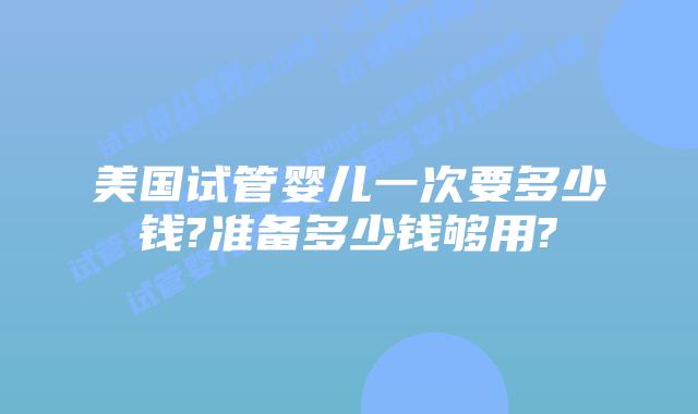 美国试管婴儿一次要多少钱?准备多少钱够用?