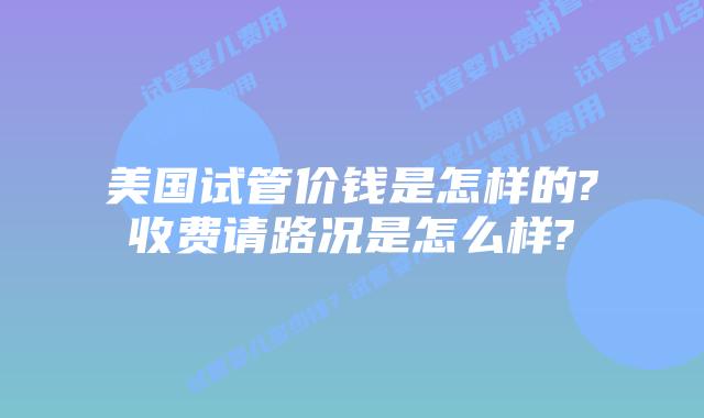 美国试管价钱是怎样的?收费请路况是怎么样?