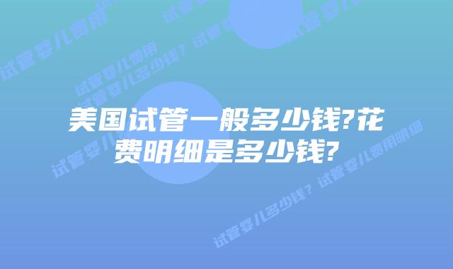 美国试管一般多少钱?花费明细是多少钱?