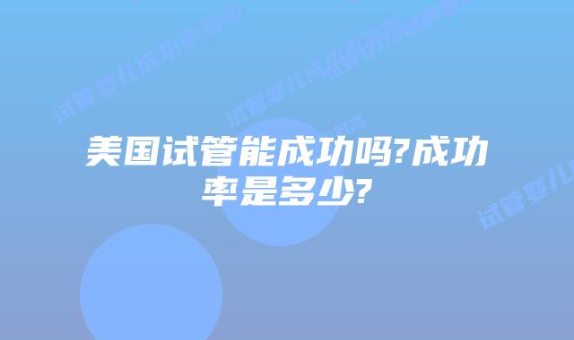 美国试管能成功吗?成功率是多少?