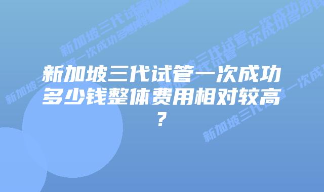 新加坡三代试管一次成功多少钱整体费用相对较高?