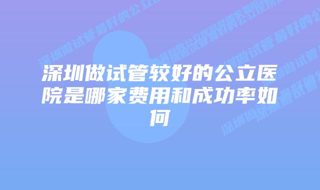 深圳做试管较好的公立医院是哪家费用和成功率如何