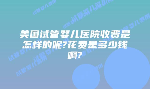 美国试管婴儿医院收费是怎样的呢?花费是多少钱啊?