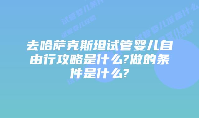 去哈萨克斯坦试管婴儿自由行攻略是什么?做的条件是什么?