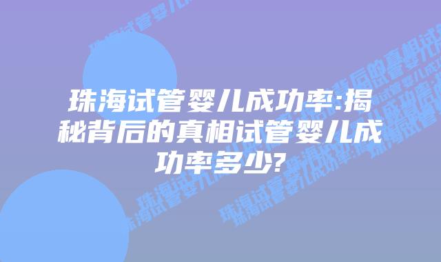 珠海试管婴儿成功率:揭秘背后的真相试管婴儿成功率多少?