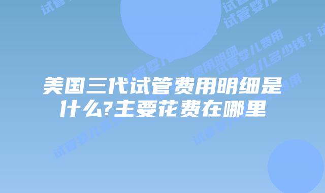 美国三代试管费用明细是什么?主要花费在哪里