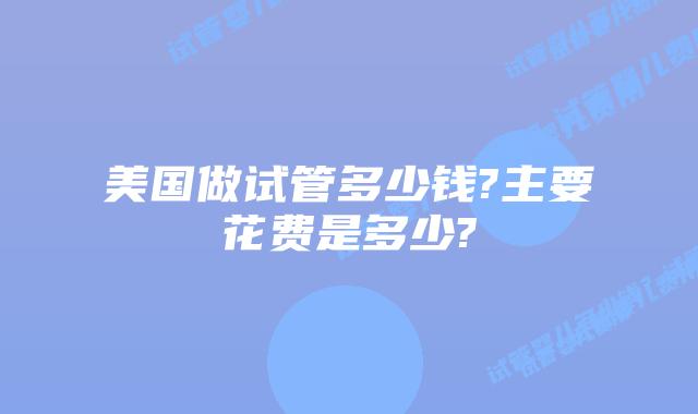 美国做试管多少钱?主要花费是多少?