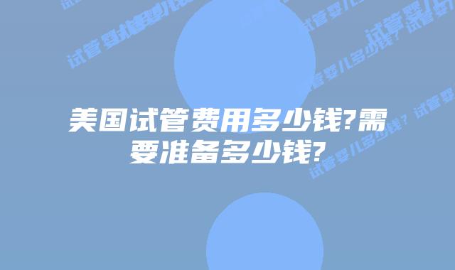 美国试管费用多少钱?需要准备多少钱?