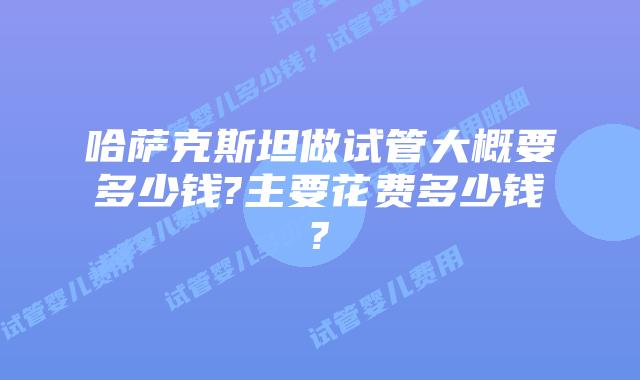 哈萨克斯坦做试管大概要多少钱?主要花费多少钱?