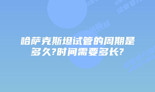 哈萨克斯坦试管的周期是多久?时间需要多长?