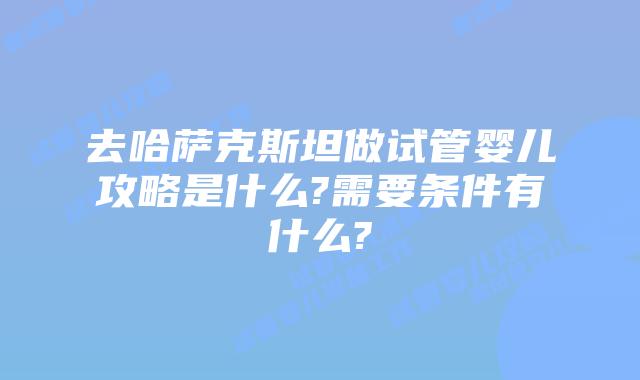 去哈萨克斯坦做试管婴儿攻略是什么?需要条件有什么?