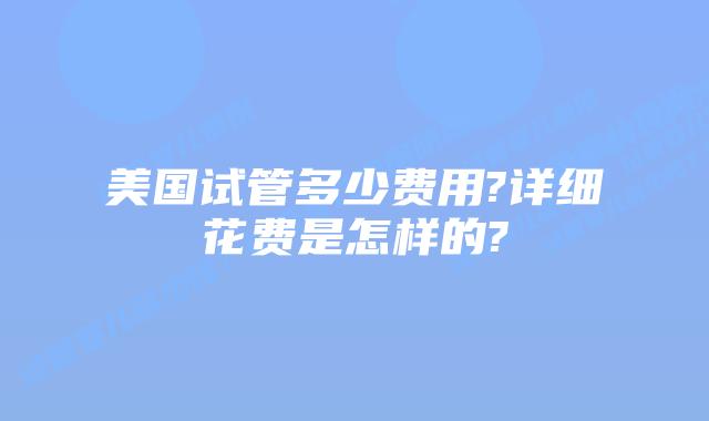 美国试管多少费用?详细花费是怎样的?