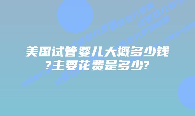 美国试管婴儿大概多少钱?主要花费是多少?
