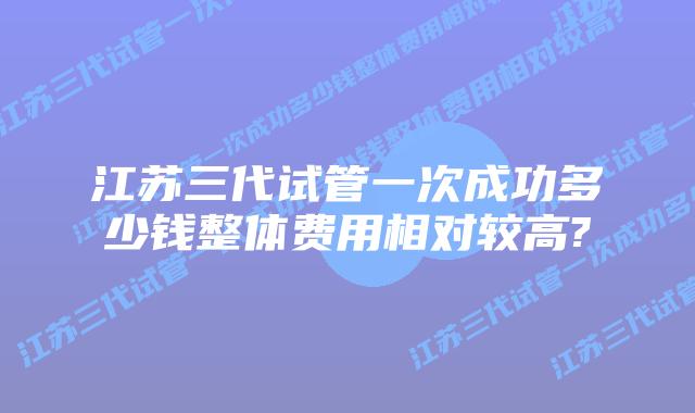 江苏三代试管一次成功多少钱整体费用相对较高?